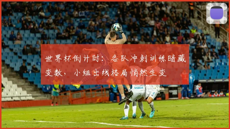 世界杯倒计时:各队冲刺训练暗藏变数,小组出线格局悄然生变
