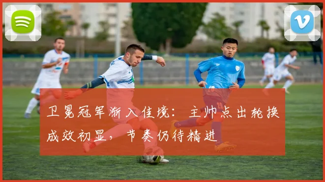 卫冕冠军渐入佳境:主帅点出轮换成效初显,节奏仍待精进
