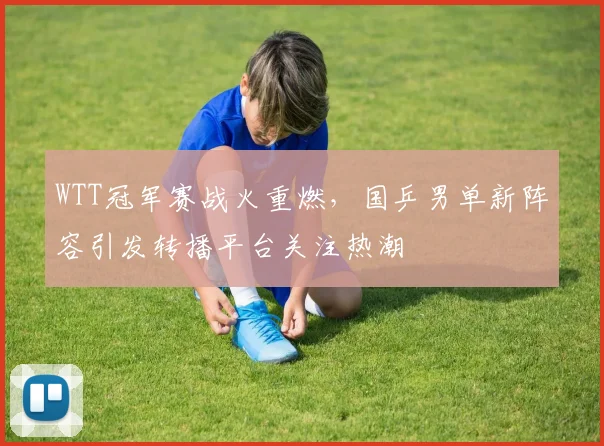 WTT冠军赛战火重燃,国乒男单新阵容引发转播平台关注热潮