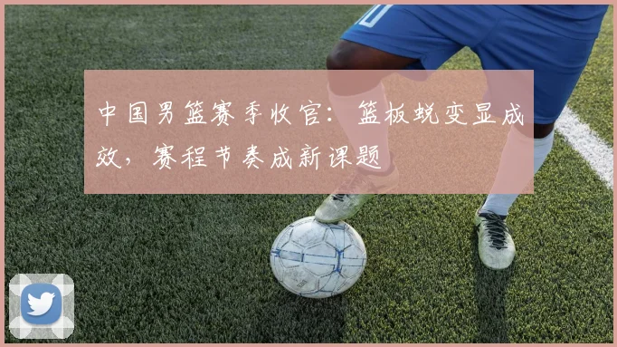 中国男篮赛季收官：篮板蜕变显成效，赛程节奏成新课题