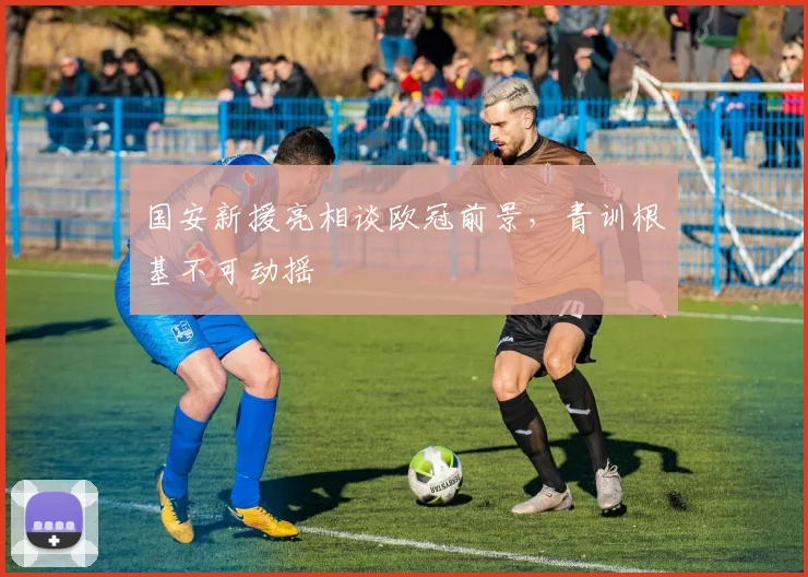 国安新援亮相谈欧冠前景,青训根基不可动摇