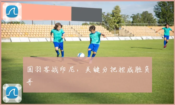 国羽客战印尼,关键分把控成胜负手