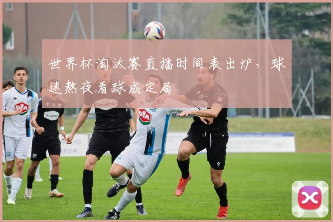 世界杯淘汰赛直播时间表出炉，球迷熬夜看球成定局