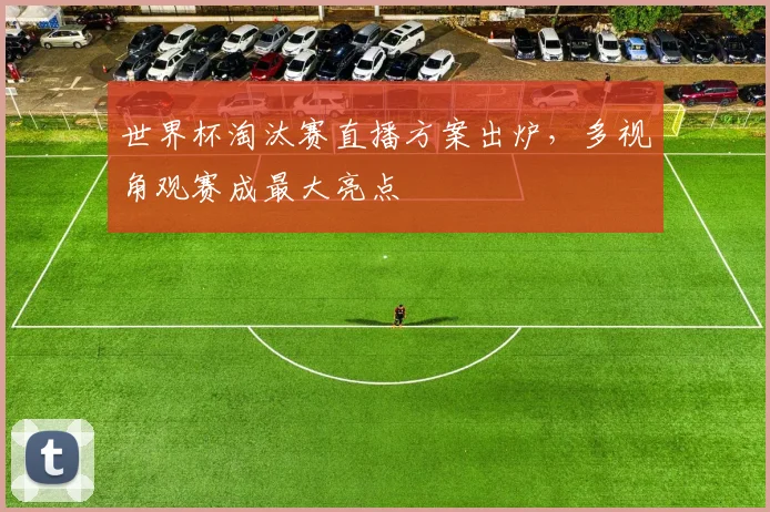 世界杯淘汰赛直播方案出炉，多视角观赛成最大亮点