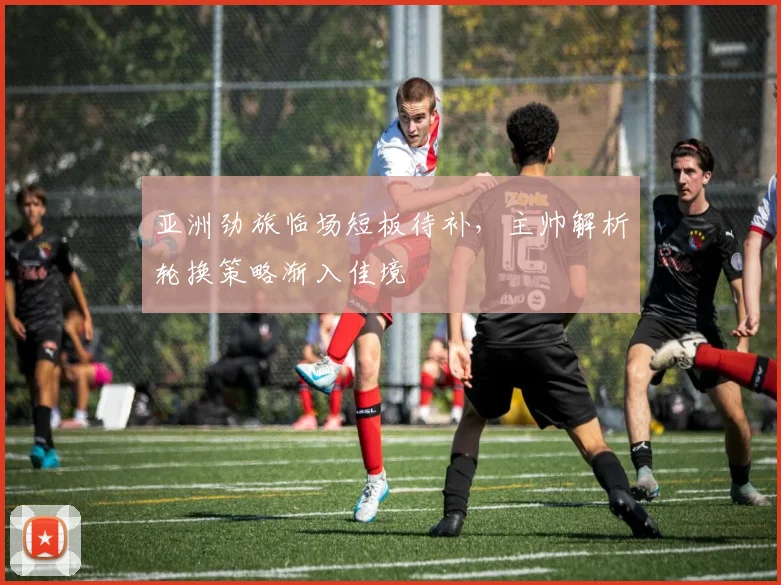 亚洲劲旅临场短板待补,主帅解析轮换策略渐入佳境