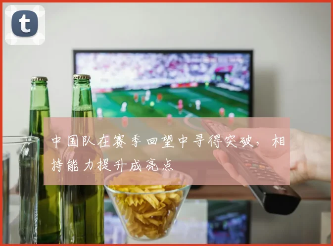 中国队在赛季回望中寻得突破,相持能力提升成亮点