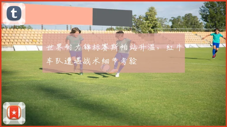世界耐力锦标赛斯帕站升温，红牛车队遭遇战术细节考验