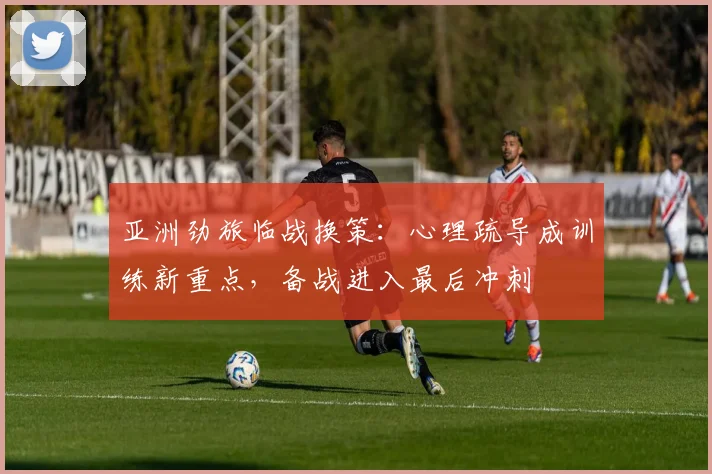 亚洲劲旅临战换策：心理疏导成训练新重点，备战进入最后冲刺