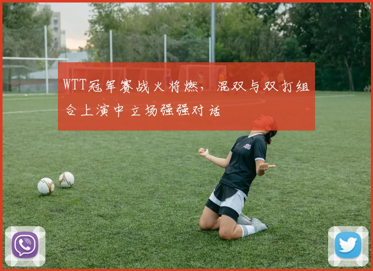 WTT冠军赛战火将燃，混双与双打组合上演中立场强强对话