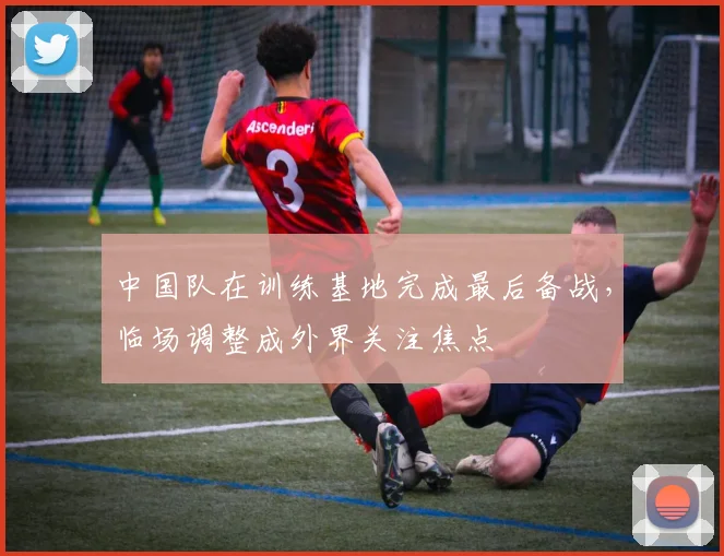 中国队在训练基地完成最后备战，临场调整成外界关注焦点