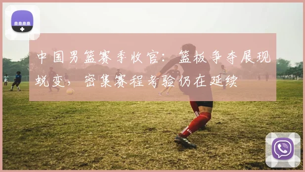 中国男篮赛季收官：篮板争夺展现蜕变，密集赛程考验仍在延续