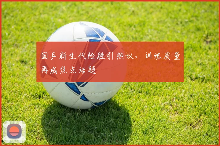 国乒新生代险胜引热议,训练质量再成焦点话题