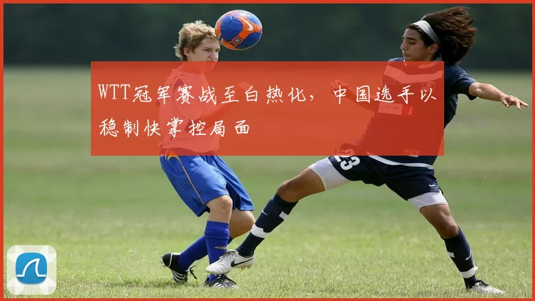 WTT冠军赛战至白热化，中国选手以稳制快掌控局面