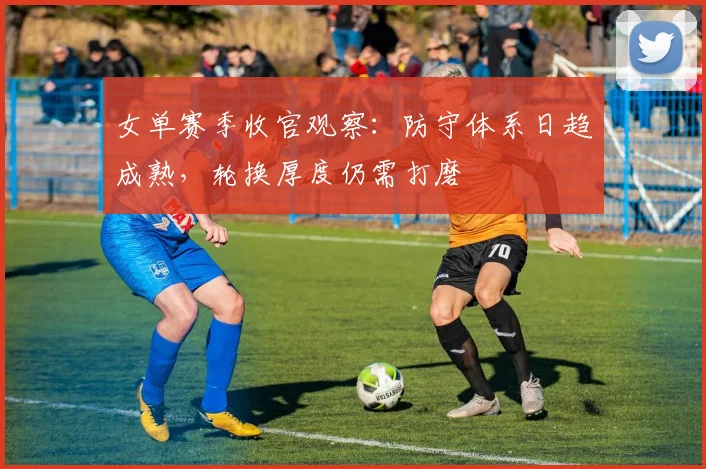 女单赛季收官观察:防守体系日趋成熟,轮换厚度仍需打磨