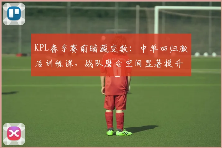 KPL春季赛前暗藏变数：中单回归激活训练课，战队磨合空间显著提升