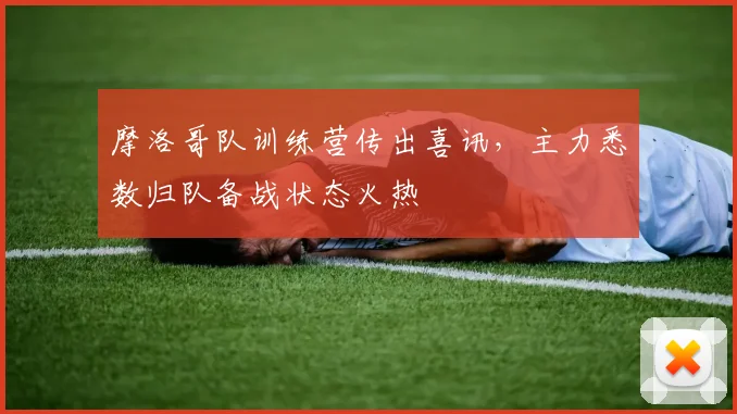 摩洛哥队训练营传出喜讯,主力悉数归队备战状态火热