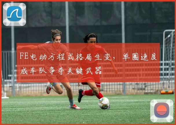 FE电动方程式格局生变,单圈速度成车队争夺关键武器
