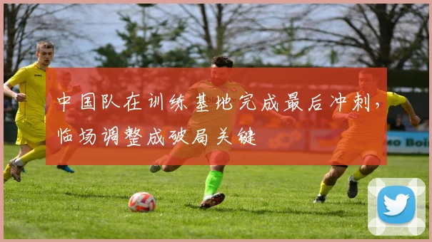 中国队在训练基地完成最后冲刺,临场调整成破局关键