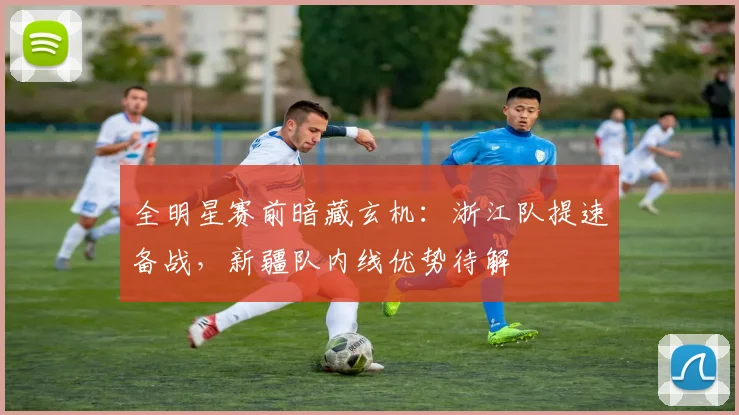 全明星赛前暗藏玄机:浙江队提速备战,新疆队内线优势待解