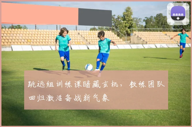 跳远组训练课暗藏玄机,教练团队回归激活备战新气象