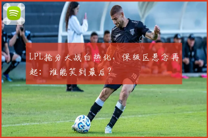 LPL抢分大战白热化，保级区悬念再起：谁能笑到最后？