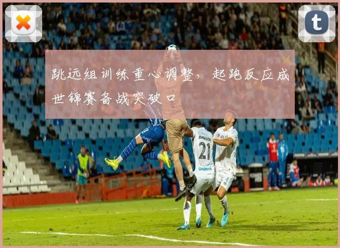 跳远组训练重心调整,起跑反应成世锦赛备战突破口