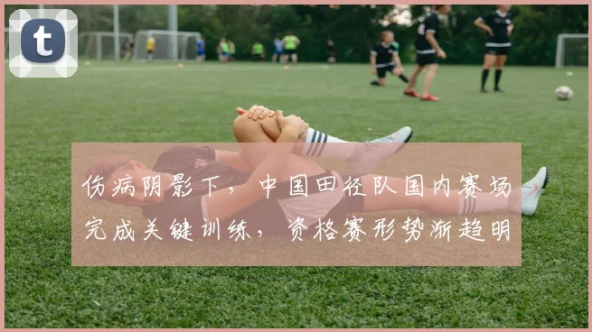 伤病阴影下，中国田径队国内赛场完成关键训练，资格赛形势渐趋明朗