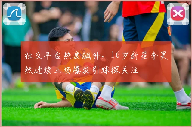社交平台热度飙升,16岁新星李昊然连续三场爆发引球探关注