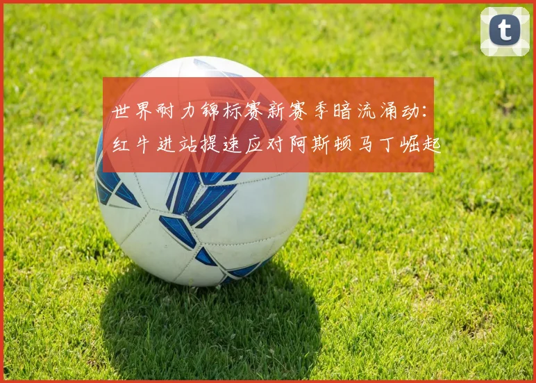 世界耐力锦标赛新赛季暗流涌动：红牛进站提速应对阿斯顿马丁崛起