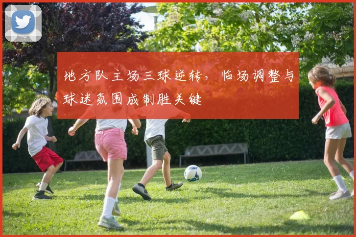 地方队主场三球逆转,临场调整与球迷氛围成制胜关键