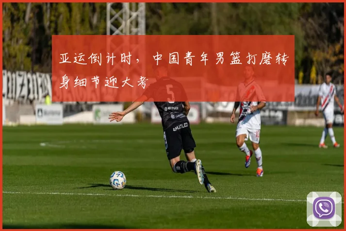 亚运倒计时,中国青年男篮打磨转身细节迎大考