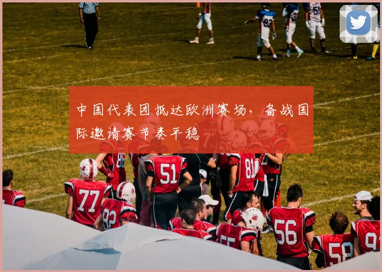 中国代表团抵达欧洲赛场，备战国际邀请赛节奏平稳