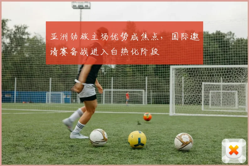 亚洲劲旅主场优势成焦点,国际邀请赛备战进入白热化阶段