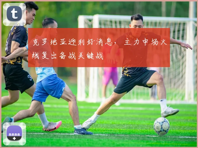 克罗地亚迎利好消息,主力中场火线复出备战关键战