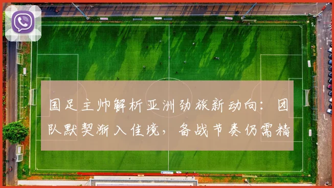 国足主帅解析亚洲劲旅新动向:团队默契渐入佳境,备战节奏仍需精进