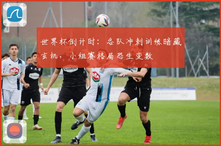 世界杯倒计时：各队冲刺训练暗藏玄机，小组赛格局恐生变数