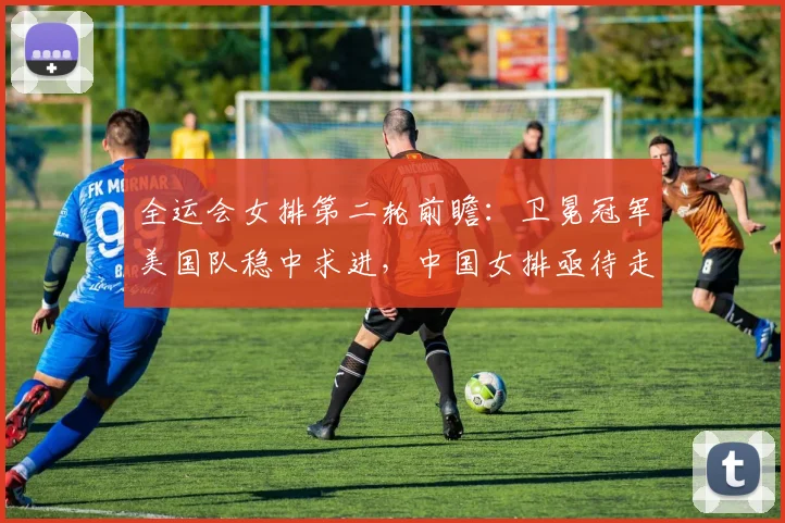 全运会女排第二轮前瞻:卫冕冠军美国队稳中求进,中国女排亟待走出低谷