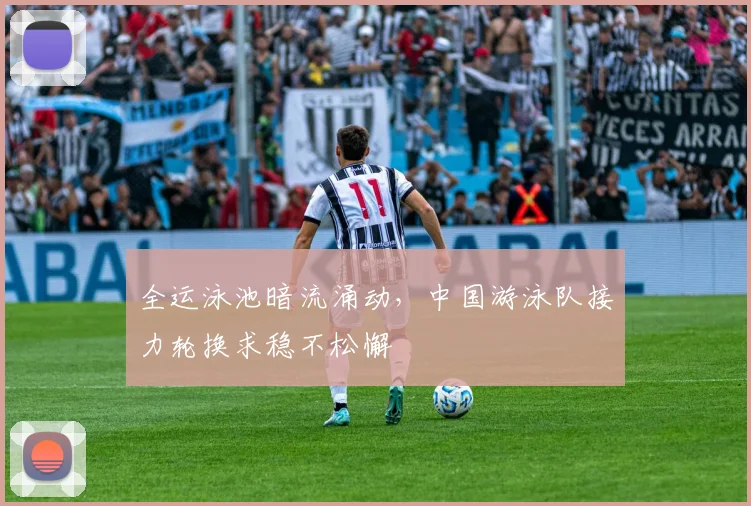 全运泳池暗流涌动,中国游泳队接力轮换求稳不松懈