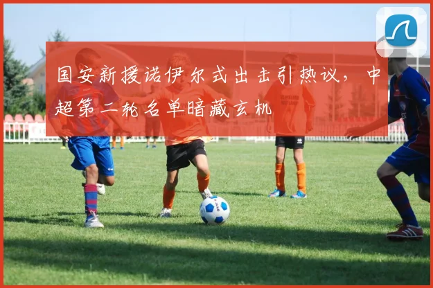 国安新援诺伊尔式出击引热议,中超第二轮名单暗藏玄机