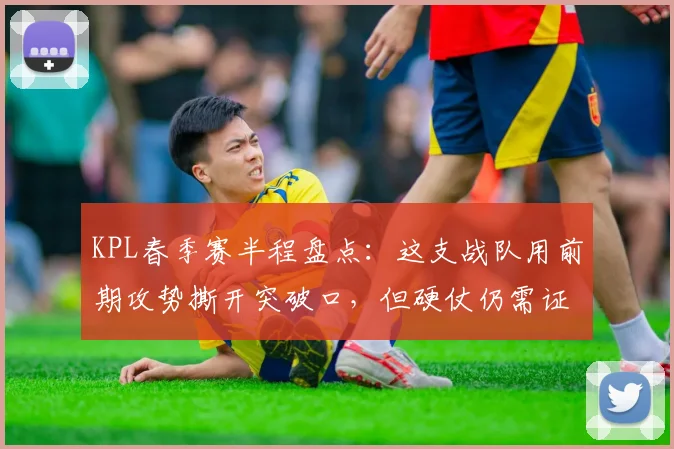 KPL春季赛半程盘点:这支战队用前期攻势撕开突破口,但硬仗仍需证明自己