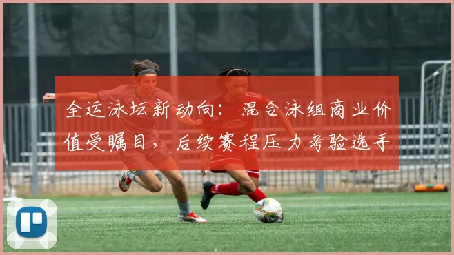全运泳坛新动向:混合泳组商业价值受瞩目,后续赛程压力考验选手