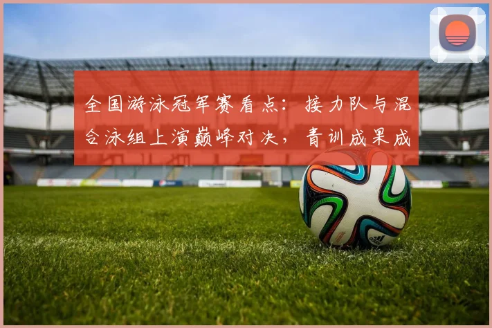 全国游泳冠军赛看点：接力队与混合泳组上演巅峰对决，青训成果成胜负手