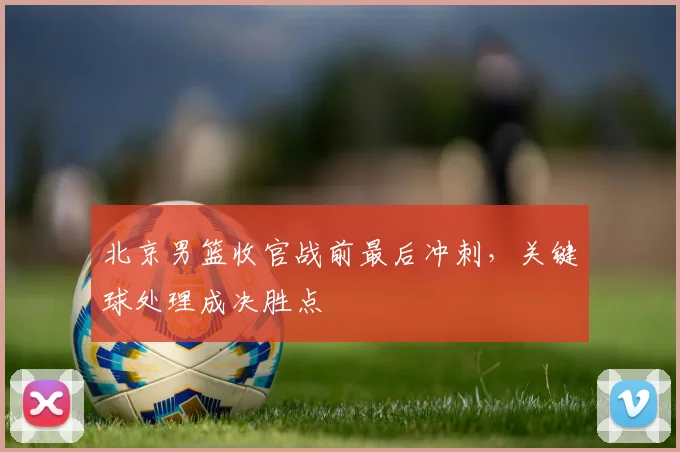 北京男篮收官战前最后冲刺,关键球处理成决胜点