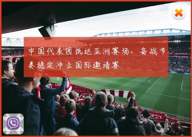 中国代表团抵达亚洲赛场,备战节奏稳定冲击国际邀请赛