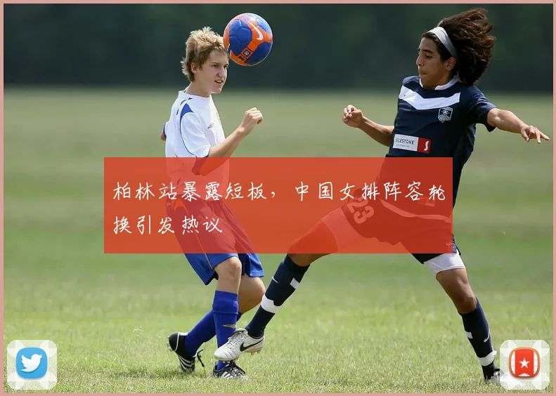 柏林站暴露短板，中国女排阵容轮换引发热议