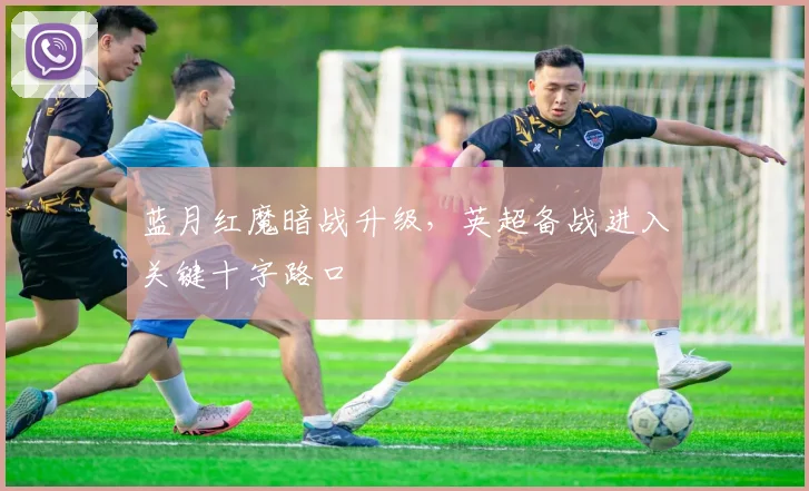 蓝月红魔暗战升级，英超备战进入关键十字路口