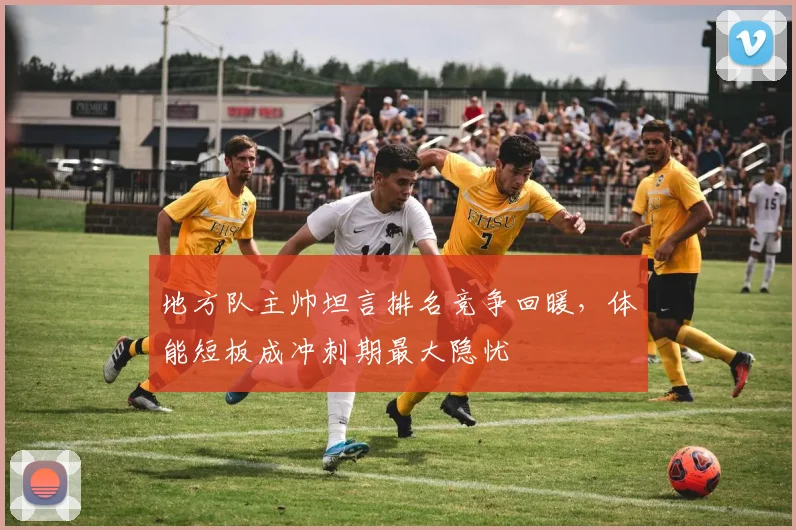 地方队主帅坦言排名竞争回暖,体能短板成冲刺期最大隐忧