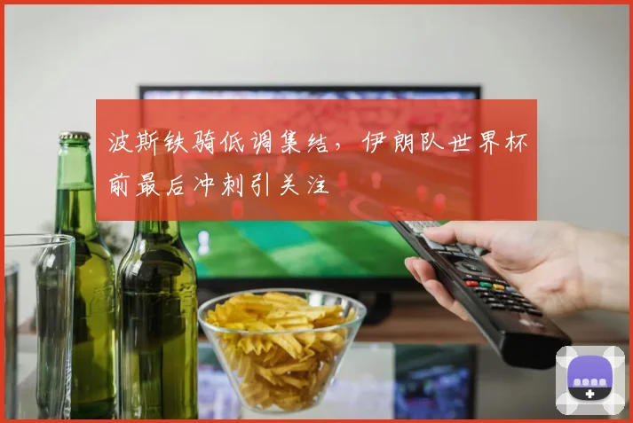 波斯铁骑低调集结,伊朗队世界杯前最后冲刺引关注