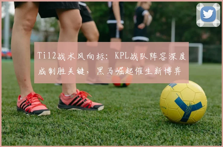 Ti12战术风向标：KPL战队阵容深度成制胜关键，黑马崛起催生新博弈